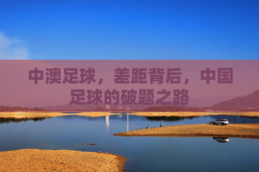 中澳足球,差距背后,中国足球的破题之路 中澳足球,差距背后,中国足球的破题之路