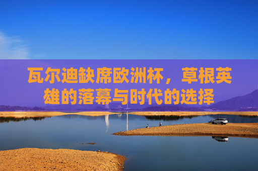 瓦尔迪缺席欧洲杯,草根英雄的落幕与时代的选择 瓦尔迪缺席欧洲杯,草根英雄的落幕与时代的选择