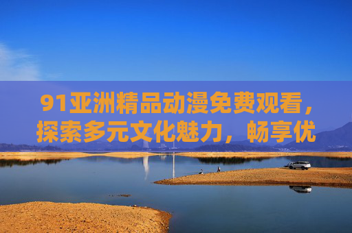 91亚洲精品动漫免费观看,探索多元文化魅力,畅享优质动画盛宴 91亚洲精品动漫免费观看,探索多元文化魅力,畅享优质动画盛宴