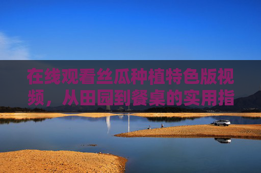 在线观看丝瓜种植特色版视频,从田园到餐桌的实用指南 在线观看丝瓜种植特色版视频,从田园到餐桌的实用指南