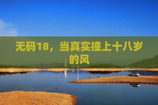 无码18,当真实撞上十八岁的风 无码18,当真实撞上十八岁的风