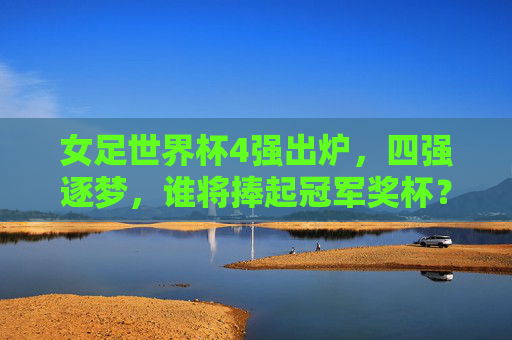 女足世界杯4强出炉，四强逐梦，谁将捧起冠军奖杯？