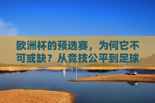 欧洲杯的预选赛,为何它不可或缺?从竞技公平到足球生态的基石 欧洲杯的预选赛,为何它不可或缺?从竞技公平到足球生态的基石