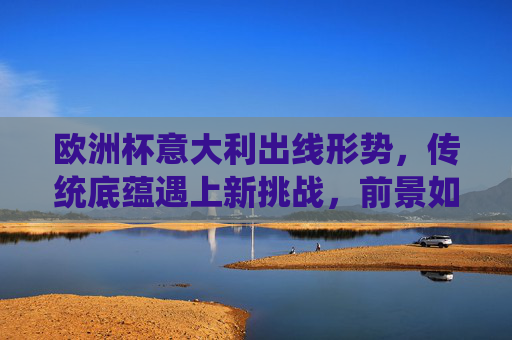 欧洲杯意大利出线形势，传统底蕴遇上新挑战，前景如何？