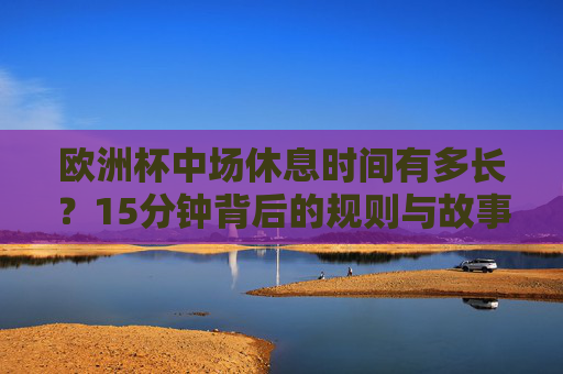 欧洲杯中场休息时间有多长?15分钟背后的规则与故事 欧洲杯中场休息时间有多长?15分钟背后的规则与故事