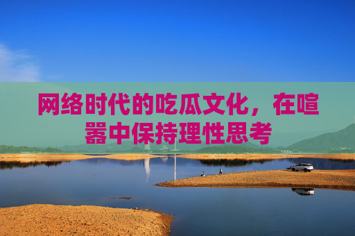 网络时代的吃瓜文化，在喧嚣中保持理性思考