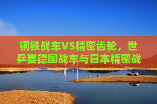 钢铁战车VS精密齿轮,世乒赛德国战车与日本精密战的对决 钢铁战车VS精密齿轮,世乒赛德国战车与日本精密战的对决