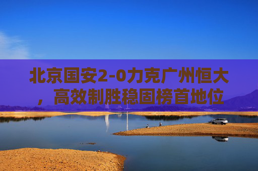 北京国安2-0力克广州恒大,高效制胜稳固榜首地位 北京国安2-0力克广州恒大,高效制胜稳固榜首地位