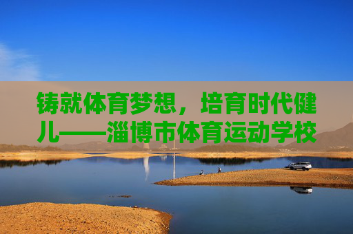 铸就体育梦想,培育时代健儿——淄博市体育运动学校发展纪实 铸就体育梦想,培育时代健儿——淄博市体育运动学校发展纪实