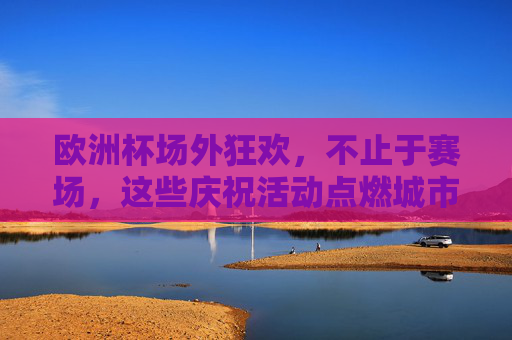 欧洲杯场外狂欢,不止于赛场,这些庆祝活动点燃城市激情 欧洲杯场外狂欢,不止于赛场,这些庆祝活动点燃城市激情