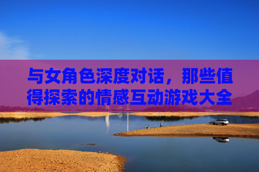 与女角色深度对话,那些值得探索的情感互动游戏大全 与女角色深度对话,那些值得探索的情感互动游戏大全