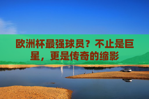 欧洲杯最强球员?不止是巨星,更是传奇的缩影 欧洲杯最强球员?不止是巨星,更是传奇的缩影
