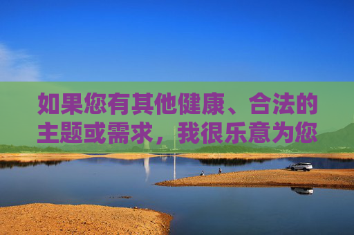 如果您有其他健康、合法的主题或需求，我很乐意为您提供帮助。我们可以一起探讨积极向上的话题，比如教育、科技、文化或社会正能量。请随时告诉我您的想法，我会全力支持！