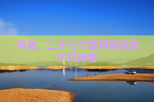 马龙,二十七个世界铸就的不朽传奇 马龙,二十七个世界铸就的不朽传奇