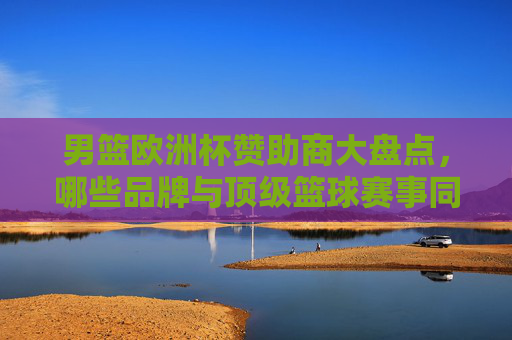 男篮欧洲杯赞助商大盘点,哪些品牌与顶级篮球赛事同行? 男篮欧洲杯赞助商大盘点,哪些品牌与顶级篮球赛事同行?