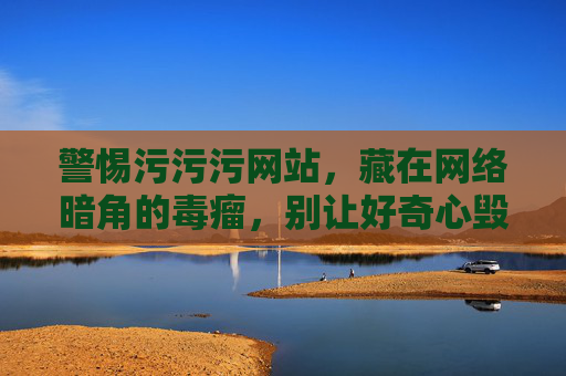警惕污污污网站,藏在网络暗角的毒瘤,别让好奇心毁了你 警惕污污污网站,藏在网络暗角的毒瘤,别让好奇心毁了你