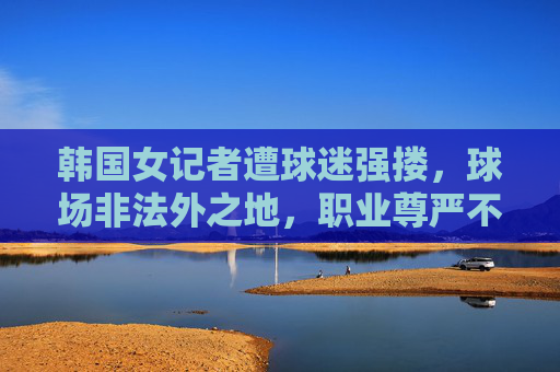 韩国女记者遭球迷强搂，球场非法外之地，职业尊严不容侵犯