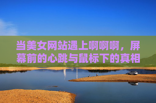 当美女网站遇上啊啊啊,屏幕前的心跳与鼠标下的真相 当美女网站遇上啊啊啊,屏幕前的心跳与鼠标下的真相