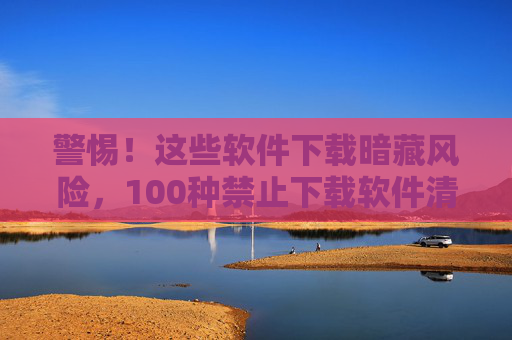 警惕!这些软件下载暗藏风险,100种禁止下载软件清单与识别指南 警惕!这些软件下载暗藏风险,100种禁止下载软件清单与识别指南