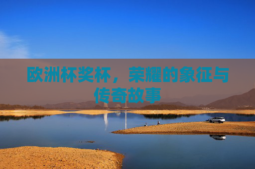 欧洲杯奖杯，荣耀的象征与传奇故事