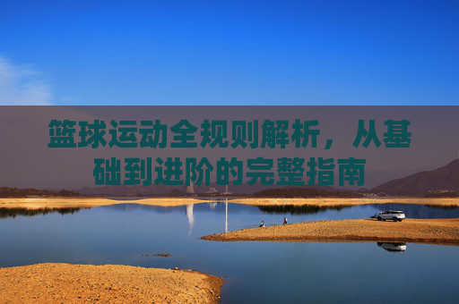 篮球运动全规则解析,从基础到进阶的完整指南 篮球运动全规则解析,从基础到进阶的完整指南