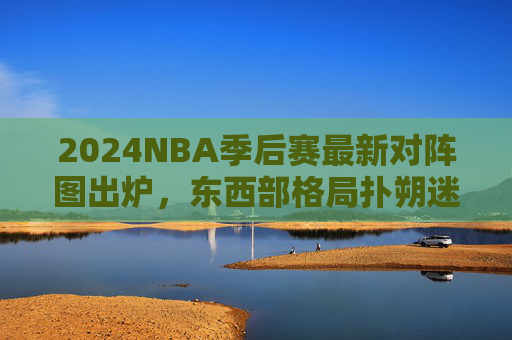 2024NBA季后赛最新对阵图出炉，东西部格局扑朔迷离，黑马与豪门谁能笑到最后？