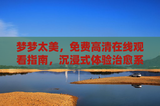 梦梦太美,免费高清在线观看指南,沉浸式体验治愈系视听盛宴 梦梦太美,免费高清在线观看指南,沉浸式体验治愈系视听盛宴