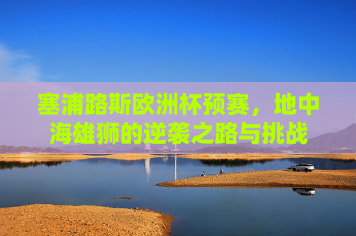 塞浦路斯欧洲杯预赛,地中海雄狮的逆袭之路与挑战 塞浦路斯欧洲杯预赛,地中海雄狮的逆袭之路与挑战