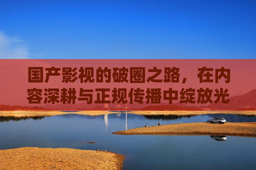 国产影视的破圈之路，在内容深耕与正规传播中绽放光彩