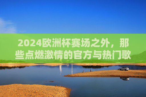 2024欧洲杯赛场之外，那些点燃激情的官方与热门歌曲