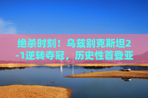 绝杀时刻!乌兹别克斯坦2-1逆转夺冠,历史性首登亚洲之巅! 绝杀时刻!乌兹别克斯坦2-1逆转夺冠,历史性首登亚洲之巅!