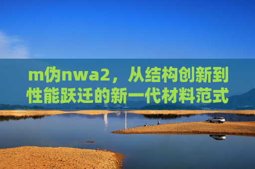m伪nwa2,从结构创新到性能跃迁的新一代材料范式 m伪nwa2,从结构创新到性能跃迁的新一代材料范式