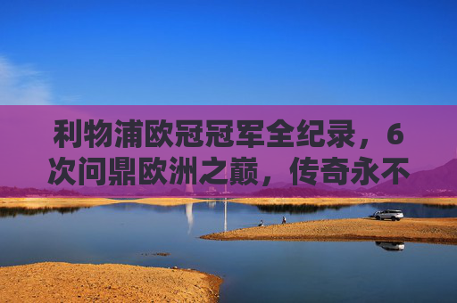 利物浦欧冠冠军全纪录,6次问鼎欧洲之巅,传奇永不落幕 利物浦欧冠冠军全纪录,6次问鼎欧洲之巅,传奇永不落幕