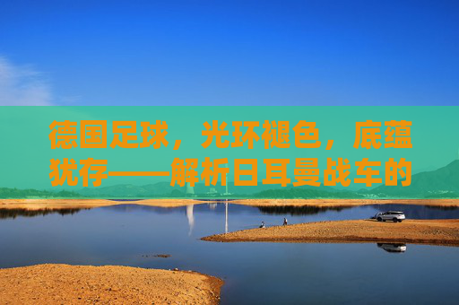德国足球,光环褪色,底蕴犹存——解析日耳曼战车的当下与未来 德国足球,光环褪色,底蕴犹存——解析日耳曼战车的当下与未来