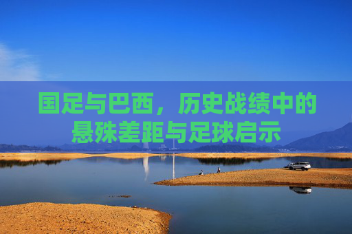国足与巴西,历史战绩中的悬殊差距与足球启示 国足与巴西,历史战绩中的悬殊差距与足球启示