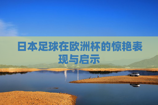 日本足球在欧洲杯的惊艳表现与启示 日本足球在欧洲杯的惊艳表现与启示