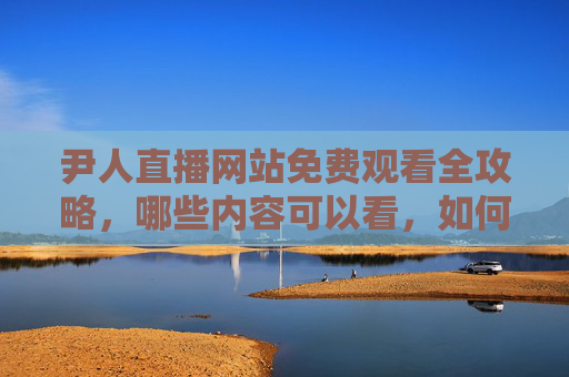 尹人直播网站免费观看全攻略,哪些内容可以看,如何安全畅享? 尹人直播网站免费观看全攻略,哪些内容可以看,如何安全畅享?