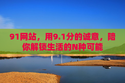 91网站，用9.1分的诚意，陪你解锁生活的N种可能