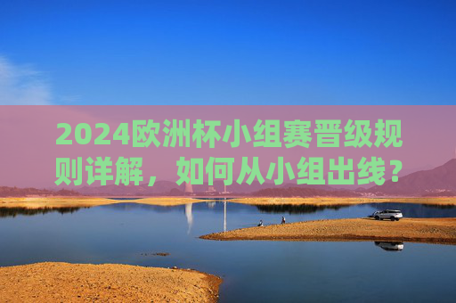 2024欧洲杯小组赛晋级规则详解,如何从小组出线? 2024欧洲杯小组赛晋级规则详解,如何从小组出线?