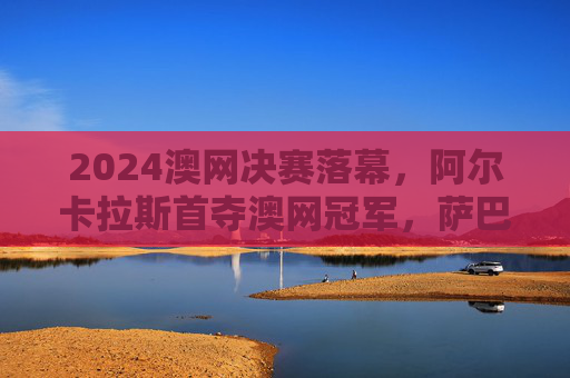 2024澳网决赛落幕,阿尔卡拉斯首夺澳网冠军,萨巴伦卡女单卫冕,网球新王与女王的加冕时刻 2024澳网决赛落幕,阿尔卡拉斯首夺澳网冠军,萨巴伦卡女单卫冕,网球新王与女王的加冕时刻