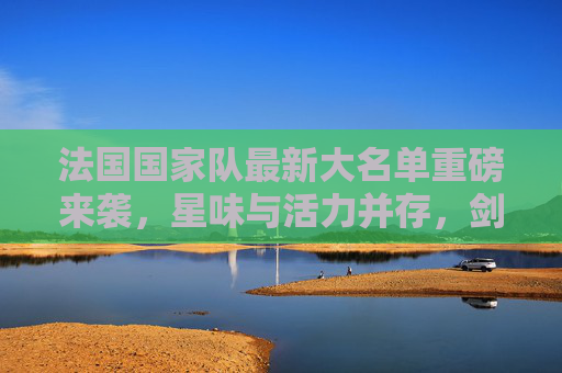 法国国家队最新大名单重磅来袭,星味与活力并存,剑指大赛荣耀 法国国家队最新大名单重磅来袭,星味与活力并存,剑指大赛荣耀