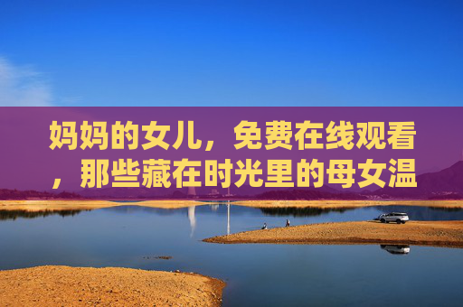 妈妈的女儿,免费在线观看,那些藏在时光里的母女温暖 妈妈的女儿,免费在线观看,那些藏在时光里的母女温暖