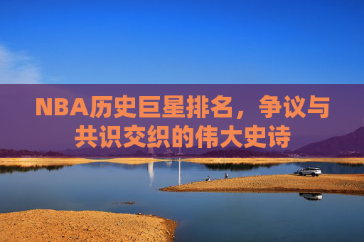 NBA历史巨星排名,争议与共识交织的伟大史诗 NBA历史巨星排名,争议与共识交织的伟大史诗