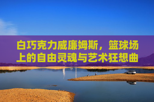 白巧克力威廉姆斯，篮球场上的自由灵魂与艺术狂想曲