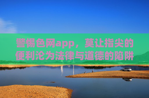 警惕色网app,莫让指尖的便利沦为法律与道德的陷阱 警惕色网app,莫让指尖的便利沦为法律与道德的陷阱