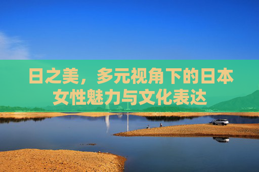 日之美,多元视角下的日本女性魅力与文化表达 日之美,多元视角下的日本女性魅力与文化表达