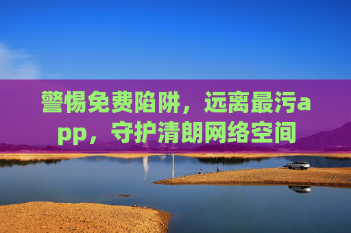 警惕免费陷阱,远离最污app,守护清朗网络空间 警惕免费陷阱,远离最污app,守护清朗网络空间