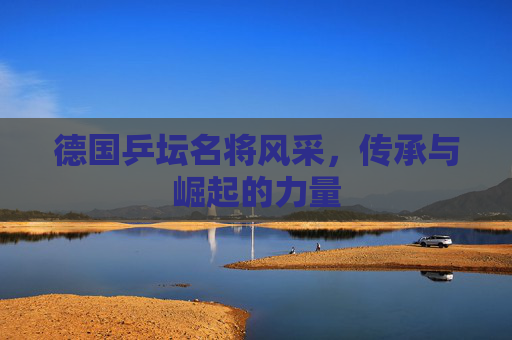 德国乒坛名将风采,传承与崛起的力量 德国乒坛名将风采,传承与崛起的力量