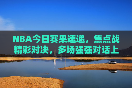 NBA今日赛果速递,焦点战精彩对决,多场强强对话上演 NBA今日赛果速递,焦点战精彩对决,多场强强对话上演