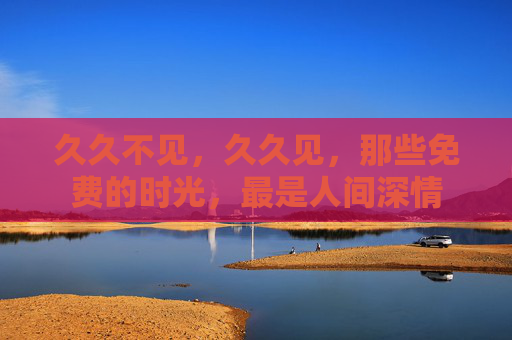 久久不见,久久见,那些免费的时光,最是人间深情 久久不见,久久见,那些免费的时光,最是人间深情